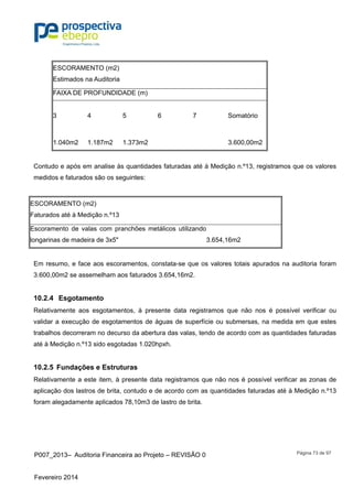 P007_2013– Auditoria Financeira ao Projeto – REVISÃO 0
Fevereiro 2014
Página 73 de 97
ESCORAMENTO (m2)
Estimados na Auditoria
FAIXA DE PROFUNDIDADE (m)
3 4 5 6 7 Somatório
1.040m2 1.187m2 1.373m2 3.600,00m2
Contudo e após em analise às quantidades faturadas até à Medição n.º13, registramos que os valores
medidos e faturados são os seguintes:
ESCORAMENTO (m2)
Faturados até à Medição n.º13
Escoramento de valas com pranchões metálicos utilizando
longarinas de madeira de 3x5" 3.654,16m2
Em resumo, e face aos escoramentos, constata-se que os valores totais apurados na auditoria foram
3.600,00m2 se assemelham aos faturados 3.654,16m2.
10.2.4 Esgotamento
Relativamente aos esgotamentos, à presente data registramos que não nos é possível verificar ou
validar a execução de esgotamentos de águas de superfície ou submersas, na medida em que estes
trabalhos decorreram no decurso da abertura das valas, tendo de acordo com as quantidades faturadas
até à Medição n.º13 sido esgotadas 1.020hpxh.
10.2.5 Fundações e Estruturas
Relativamente a este item, à presente data registramos que não nos é possível verificar as zonas de
aplicação dos lastros de brita, contudo e de acordo com as quantidades faturadas até à Medição n.º13
foram alegadamente aplicados 78,10m3 de lastro de brita.
 
