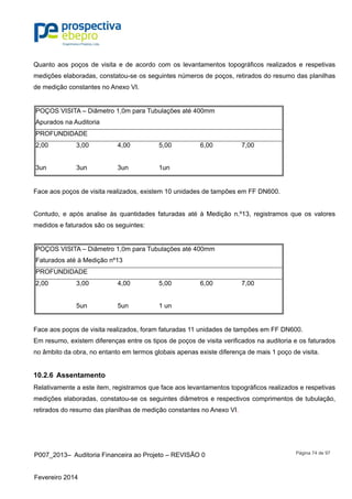 P007_2013– Auditoria Financeira ao Projeto – REVISÃO 0
Fevereiro 2014
Página 74 de 97
Quanto aos poços de visita e de acordo com os levantamentos topográficos realizados e respetivas
medições elaboradas, constatou-se os seguintes números de poços, retirados do resumo das planilhas
de medição constantes no Anexo VI.
POÇOS VISITA – Diâmetro 1,0m para Tubulações até 400mm
Apurados na Auditoria
PROFUNDIDADE
2,00 3,00 4,00 5,00 6,00 7,00
3un 3un 3un 1un
Face aos poços de visita realizados, existem 10 unidades de tampões em FF DN600.
Contudo, e após analise às quantidades faturadas até à Medição n.º13, registramos que os valores
medidos e faturados são os seguintes:
POÇOS VISITA – Diâmetro 1,0m para Tubulações até 400mm
Faturados até à Medição nº13
PROFUNDIDADE
2,00 3,00 4,00 5,00 6,00 7,00
5un 5un 1 un
Face aos poços de visita realizados, foram faturadas 11 unidades de tampões em FF DN600.
Em resumo, existem diferenças entre os tipos de poços de visita verificados na auditoria e os faturados
no âmbito da obra, no entanto em termos globais apenas existe diferença de mais 1 poço de visita.
10.2.6 Assentamento
Relativamente a este item, registramos que face aos levantamentos topográficos realizados e respetivas
medições elaboradas, constatou-se os seguintes diâmetros e respectivos comprimentos de tubulação,
retirados do resumo das planilhas de medição constantes no Anexo VI.
 