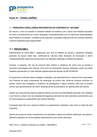 P007_201
Fevereiro 2
Parte IV
PRINC11
Em resum
em obra e
pela Prefe
e trechos r
11.1 TRE
Relativame
possíveis
considerav
Contudo,
eventuais
trabalhos r
Foi igualm
com mistu
grande ma
concluir qu
Quanto ao
e por form
em termos
À presente
colocados.
Quanto ao
diâmetros
3– Auditor
2014
V - CONC
CIPAIS CO
o, e face a
e levantame
itura de Am
realizados p
ECHO IMD
ente ao tre
de apurar
velmente su
à presente
percentage
representam
ente verific
uras de sol
aioria das s
ue aparente
os escorame
ma a cumpri
s globais se
e data não
.
os poços de
aplicados e
ia Financeir
CLUSÕE
ONCLUSÕ
o exposto n
entos de ca
mparo, cons
pela empres
-1
echo IMD-1
r nesta fas
uperiores ao
e, não nos
ens das me
m um valor
cado pelas s
os provenie
sondagens
emente não
entos apena
r com as co
assemelha
nos é poss
e visita e ass
em termos g
ra ao Projet
S
ÕES REFE
no presente
ampo realiza
statamos as
sa BOP:
, registramo
se, verifica
os apurados
foi possív
smas, bem
faturado su
sondagens
entes da e
a existênc
foram utiliz
as podemo
ondições de
am aos valo
sível verifica
sentamento
globais asse
to – REVISÃ
ERENTES A
e relatório d
ados, comp
s seguintes
os que, fac
ram-se vo
s nas mediç
vel data ve
m como de e
ubstancialm
realizadas,
escavação d
cia de pedr
zadas terras
s afirmar qu
e seguranç
ores faturad
ar os esgot
o de tubulaç
emelham-s
ÃO 0
AO CONT
de auditoria
parativamen
conclusõe
ce ao traba
lumes tota
ções realiza
rificar a ex
escavações
ente elevad
, que apare
da própria
regulhos e
s de emprés
ue face às
ça deveriam
dos.
tamentos re
ção e apesa
e aos valor
RATO N.º
, com o ap
nte com os
s relativame
alho de cam
is faturado
adas no âm
xistência de
s manuais r
do de R$ 34
ntemente o
vala, tendo
alguns ent
stimo em gr
profundidad
m ter sido co
ealizados, b
ar de existir
es faturado
581/2006
poio nas me
s elementos
ente aos d
mpo e resp
os de esca
mbito da aud
e rocha du
realizadas,
42.963,68.
os aterros fo
o-se inclus
tulhos, pelo
rande parte
des apurad
olocados es
bem como o
rem diferen
os.
Página 77
edições apu
s disponibili
iversos trab
petivas med
avação e
ditoria.
ura ou bran
sendo que
oram execu
ive verifica
o que se p
e dos trecho
as nas med
scoramento
os lastro de
ças nas altu
de 97
uradas
zados
balhos
dições
aterro
nda e
estes
utados
do na
poderá
os.
dições
os que
e brita
uras e
 