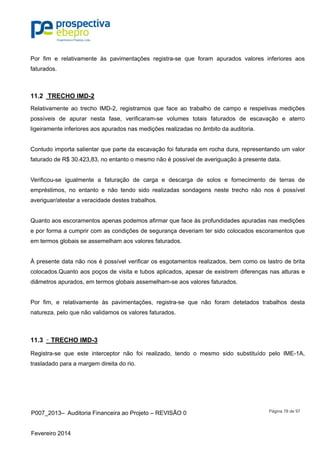 P007_2013– Auditoria Financeira ao Projeto – REVISÃO 0
Fevereiro 2014
Página 78 de 97
Por fim e relativamente às pavimentações registra-se que foram apurados valores inferiores aos
faturados.
11.2 TRECHO IMD-2
Relativamente ao trecho IMD-2, registramos que face ao trabalho de campo e respetivas medições
possíveis de apurar nesta fase, verificaram-se volumes totais faturados de escavação e aterro
ligeiramente inferiores aos apurados nas medições realizadas no âmbito da auditoria.
Contudo importa salientar que parte da escavação foi faturada em rocha dura, representando um valor
faturado de R$ 30.423,83, no entanto o mesmo não é possível de averiguação à presente data.
Verificou-se igualmente a faturação de carga e descarga de solos e fornecimento de terras de
empréstimos, no entanto e não tendo sido realizadas sondagens neste trecho não nos é possível
averiguar/atestar a veracidade destes trabalhos.
Quanto aos escoramentos apenas podemos afirmar que face às profundidades apuradas nas medições
e por forma a cumprir com as condições de segurança deveriam ter sido colocados escoramentos que
em termos globais se assemelham aos valores faturados.
À presente data não nos é possível verificar os esgotamentos realizados, bem como os lastro de brita
colocados.Quanto aos poços de visita e tubos aplicados, apesar de existirem diferenças nas alturas e
diâmetros apurados, em termos globais assemelham-se aos valores faturados.
Por fim, e relativamente às pavimentações, registra-se que não foram detetados trabalhos desta
natureza, pelo que não validamos os valores faturados.
11.3 – TRECHO IMD-3
Registra-se que este interceptor não foi realizado, tendo o mesmo sido substituído pelo IME-1A,
trasladado para a margem direita do rio.
 
