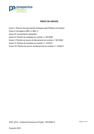 P007_2013– Auditoria Financeira ao Projeto – REVISÃO 0
Fevereiro 2014
Página 7 de 97
ÍNDICE DE ANEXOS
Anexo I: Resumo dos documentos entregues pela Prefeitura de Amparo
Anexo II: Sondagens (IMD-1 e IME-1)
Anexo III: Levantamento topográfico
Anexo IV: Planilha de medições do contrato n.º 581/2006
Anexo V: Planilha de resumo do faturamento do contrato n.º 581/2006
Anexo VI: Planilha de medições do contrato n.º 142/2011
Anexo VII: Planilha de resumo da faturamento do contrato n.º 142/2011
 