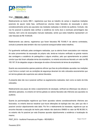 P007_2013– Auditoria Financeira ao Projeto – REVISÃO 0
Fevereiro 2014
Página 79 de 97
11.4 – TRECHO - IME-1
Relativamente ao trecho IME-1, registramos que face ao trabalho de campo e respetivas medições
possíveis de apurar nesta fase, verificaram-se volumes totais faturados de escavação e aterro
consideravelmente acima aos apurados nas medições realizadas no âmbito da auditoria. Contudo, não
nos foi possível à presente data verificar a existência de rocha dura e eventuais percentagens das
mesmas, bem como de escavações manuais realizadas, sendo que estes trabalhos representam um
valor faturado de R$ 18.645,85.
Relativamente aos aterros, registramos que foram faturados R$ 70.648,11 de aterros controlados,
contudo à presente data também não nos é possível averiguar/validar estes trabalhos.
Foi igualmente verificado pelas sondagens realizadas, que os aterros foram executados com misturas
de solos provenientes da escavação da própria vala, tendo-se inclusive verificado na grande maioria
das sondagens a existência de pedregulhos e alguns entulhos, pelo que aparentemente se poderá
concluir que não foram utilizadas terras de empréstimo, no entanto encontra-se faturado um valor de R$
183.187,16 de alegadas cargas e descargas de solos e fornecimento de terras de empréstimo.
Quanto aos escoramentos apenas podemos afirmar que face às profundidades apuradas nas medições
e por forma a cumprir com as condições de segurança deveriam ter sido colocados escoramentos que
em termos globais são superiores aos valores faturados.
À presente data não nos é possível verificar os esgotamentos realizados, bem como os lastro de brita
colocados.
Relativamente aos poços de visita e assentamento de tubulação, verificam-se diferenças nas alturas e
diâmetros aplicados, no entanto em termos globais os valores faturados são inferiores aos apurados na
auditoria.
Quanto às pavimentações registra-se que foram apurados valores consideravelmente inferiores aos
facturados, no entanto deve-se ressalvar que houve alterações da tipologia das vias, pelo que não é
possível concluir objectivamente este dado. Por fim e relativamente às travessias, registra-se que se
encontra faturada a execução de trecho pelo método não destrutivo DN600 no valor de R$ 96.556,14;
no entanto não foi possível por esta Empresa apurada objectivamente a existência e localização do
mesmo.
 