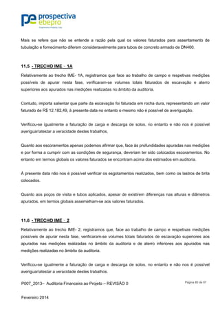 P007_2013– Auditoria Financeira ao Projeto – REVISÃO 0
Fevereiro 2014
Página 80 de 97
Mais se refere que não se entende a razão pela qual os valores faturados para assentamento de
tubulação e fornecimento diferem consideravelmente para tubos de concreto armado de DN400.
11.5 - TRECHO IME – 1A
Relativamente ao trecho IME- 1A, registramos que face ao trabalho de campo e respetivas medições
possíveis de apurar nesta fase, verificaram-se volumes totais faturados de escavação e aterro
superiores aos apurados nas medições realizadas no âmbito da auditoria.
Contudo, importa salientar que parte da escavação foi faturada em rocha dura, representando um valor
faturado de R$ 12.182,49, à presente data no entanto o mesmo não é possível de averiguação.
Verificou-se igualmente a faturação de carga e descarga de solos, no entanto e não nos é possível
averiguar/atestar a veracidade destes trabalhos.
Quanto aos escoramentos apenas podemos afirmar que, face às profundidades apuradas nas medições
e por forma a cumprir com as condições de segurança, deveriam ter sido colocados escoramentos. No
entanto em termos globais os valores faturados se encontram acima dos estimados em auditoria.
À presente data não nos é possível verificar os esgotamentos realizados, bem como os lastros de brita
colocados.
Quanto aos poços de visita e tubos aplicados, apesar de existirem diferenças nas alturas e diâmetros
apurados, em termos globais assemelham-se aos valores faturados.
11.6 - TRECHO IME – 2
Relativamente ao trecho IME- 2, registramos que, face ao trabalho de campo e respetivas medições
possíveis de apurar nesta fase, verificaram-se volumes totais faturados de escavação superiores aos
apurados nas medições realizadas no âmbito da auditoria e de aterro inferiores aos apurados nas
medições realizadas no âmbito da auditoria.
Verificou-se igualmente a faturação de carga e descarga de solos, no entanto e não nos é possível
averiguar/atestar a veracidade destes trabalhos.
 