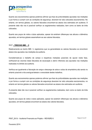 P007_2013– Auditoria Financeira ao Projeto – REVISÃO 0
Fevereiro 2014
Página 81 de 97
Quanto aos escoramentos apenas podemos afirmar que face às profundidades apuradas nas medições
e por forma a cumprir com as condições de segurança, deveriam ter sido colocados escoramentos. No
entanto, em termos globais, os valores faturados encontram-se abaixo dos estimados em auditoria. À
presente data não nos é possível verificar os esgotamentos realizados, bem como os lastro de brita
colocados.
Quanto aos poços de visita e tubos aplicados, apesar de existirem diferenças nas alturas e diâmetros
apurados, em termos globais assemelham-se aos valores faturados.
11.7 - TRECHO IME – 3
Relativamente ao trecho IME- 3, registramos que na generalidade os valores faturados se encontram
abaixo dos apurados nas medições da auditoria.
Considernado-se o trabalho de campo e respetivas medições possíveis de apurar nesta fase,
verificaram-se volumes totais faturados de escavação e aterro inferiores aos apurados nas medições
realizadas no âmbito da auditoria.
Verificou-se igualmente a faturação de carga e descarga de solos e solos de empréstimo,não sendo no
entanto possível a nós averiguar/atestar a veracidade destes trabalhos.
Quanto aos escoramentos apenas podemos afirmar que face às profundidades apuradas nas medições
e por forma a cumprir com as condições de segurança deveriam ter sido colocados escoramentos, no
entanto em termos globais os valores faturados encontram-se abaixo dos estimados em auditoria.
À presente data não nos é possível verificar os esgotamentos realizados, bem como os lastro de brita
colocados.
Quanto aos poços de visita e tubos aplicados, apesar de existirem diferenças nas alturas e diâmetros
apurados, em termos globais encontram-se abaixo dos valores faturados.
 