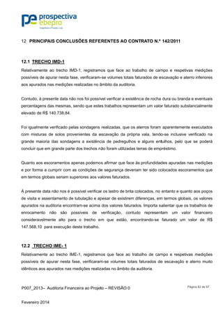 P007_201
Fevereiro 2
PRINC12
12.1 TRE
Relativame
possíveis d
aos apurad
Contudo, à
percentage
elevado de
Foi igualm
com mistu
grande ma
concluir qu
Quanto ao
e por form
em termos
À presente
de visita e
apurados n
enrocamen
considerav
147.568,10
12.2 TRE
Relativame
possíveis
idênticos a
3– Auditor
2014
CIPAIS CO
ECHO IMD
ente ao tre
de apurar n
dos nas me
à presente d
ens das me
e R$ 140.73
ente verific
uras de sol
aioria das s
ue em grand
os escorame
ma a cumpri
s globais se
e data não n
assentame
na auditoria
nto não
velmente a
0 para exec
ECHO IME
ente ao tre
de apurar
aos apurado
ia Financeir
ONCLUSÕ
-1
echo IMD-1
nesta fase, v
edições real
data não no
esmas, send
38,84.
cado pelas s
os provenie
sondagens
de parte do
entos apena
r com as co
riam superi
nos é possí
ento de tub
a encontram
são possí
alto para o
cução deste
E- 1
echo IME-1
nesta fase,
os nas med
ra ao Projet
ÕES REFE
, registram
verificaram-
izadas no â
os foi possív
do que este
sondagens
entes da e
a existênc
s trechos n
as podemo
ondições de
ores aos va
ível verificar
ulação e ap
m-se acima
íveis de
o trecho e
e trabalho.
, registram
verificaram
ições realiz
to – REVISÃ
ERENTES A
mos que fac
-se volumes
âmbito da a
vel verificar
es trabalhos
realizadas,
escavação d
cia de pedr
ão foram ut
s afirmar qu
e seguranç
alores fatura
r os lastro d
pesar de ex
dos valore
verificação
m que es
os que fac
m-se volum
zadas no âm
ÃO 0
AO CONT
ce ao traba
s totais fatu
auditoria.
r a existênc
s representa
, que os ate
da própria
regulhos e
tilizadas ter
ue face às
ça deveriam
ados.
de brita colo
xistirem dife
s faturados
, contudo
tão, encon
ce ao traba
mes totais fa
mbito da au
RATO N.º
alho de cam
urados de e
ia de rocha
am um valo
erros foram
vala, tendo
alguns ent
rras de emp
profundidad
m ter sido co
ocados, no
erenças, em
. Importa sa
represent
ntrando-se
alho de cam
aturados de
ditoria.
142/2011
mpo e resp
escavação e
dura ou br
or faturado s
aparentem
o-se inclus
tulhos, pelo
préstimo.
des apurad
olocados es
entanto e q
m termos gl
alientar que
tam um
faturado u
mpo e resp
e escavaçã
Página 82
petivas med
e aterro infe
anda e eve
substancialm
mente execu
ive verifica
o que se p
as nas med
scoramento
quanto aos
obais, os va
e os trabalh
valor fina
um valor d
petivas med
ão e aterro
de 97
dições
eriores
ntuais
mente
utados
do na
poderá
dições
os que
poços
alores
hos de
nceiro
de R$
dições
muito
 