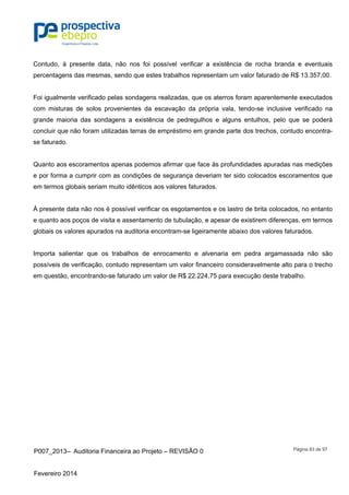 P007_2013– Auditoria Financeira ao Projeto – REVISÃO 0
Fevereiro 2014
Página 83 de 97
Contudo, à presente data, não nos foi possível verificar a existência de rocha branda e eventuais
percentagens das mesmas, sendo que estes trabalhos representam um valor faturado de R$ 13.357,00.
Foi igualmente verificado pelas sondagens realizadas, que os aterros foram aparentemente executados
com misturas de solos provenientes da escavação da própria vala, tendo-se inclusive verificado na
grande maioria das sondagens a existência de pedregulhos e alguns entulhos, pelo que se poderá
concluir que não foram utilizadas terras de empréstimo em grande parte dos trechos, contudo encontra-
se faturado.
Quanto aos escoramentos apenas podemos afirmar que face às profundidades apuradas nas medições
e por forma a cumprir com as condições de segurança deveriam ter sido colocados escoramentos que
em termos globais seriam muito idênticos aos valores faturados.
À presente data não nos é possível verificar os esgotamentos e os lastro de brita colocados, no entanto
e quanto aos poços de visita e assentamento de tubulação, e apesar de existirem diferenças, em termos
globais os valores apurados na auditoria encontram-se ligeiramente abaixo dos valores faturados.
Importa salientar que os trabalhos de enrocamento e alvenaria em pedra argamassada não são
possíveis de verificação, contudo representam um valor financeiro consideravelmente alto para o trecho
em questão, encontrando-se faturado um valor de R$ 22.224,75 para execução deste trabalho.
 
