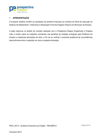 P007_201
Fevereiro 2
APRE1
O presente
Sistema de
A ação ins
Ltda, e inc
Amparo e
desconform
3– Auditor
2014
ESENTAÇÃ
e relatório c
e Afastame
sere-se no
cidiu sobre
respetivas
mes entre o
ia Financeir
ÃO
contém os
nto, Tratam
âmbito do
as mediçõ
faturações
o realizado e
ra ao Projet
resultados
mento e Disp
contrato re
ões constan
s da obra, a
em obra e r
to – REVISÃ
da auditoria
posição Fin
realizado co
ntes nas pla
a fim de se
respetiva fa
ÃO 0
a financeira
al dos Esgo
om a Prosp
anilhas de
e verificar a
aturação.
a ao contrat
otos Urbano
pectiva Ebe
medição en
eventual e
to de Obra
os do Munic
epro Engen
ntregues p
existência d
Página 8 d
de execuç
cípio de Am
nharia e Pr
ela Prefeitu
de circunstâ
de 97
ção do
mparo.
rojetos
ura de
âncias
 