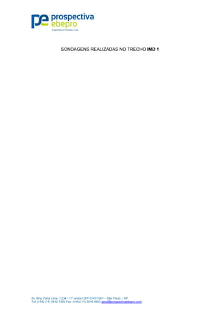 Av. Brig. Faria Lima, 1.234 - 11º andar CEP 01451-001 – São Paulo – SP
Tel: (+55) (11) 3812-1392 Fax: (+55) (11) 3815-4553 geral@prospectivaebepro.com
 
 
SONDAGENS REALIZADAS NO TRECHO IMD 1
 