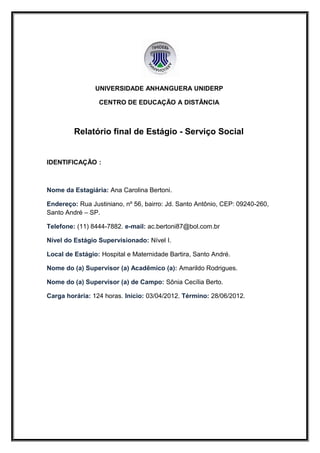 UNIVERSIDADE ANHANGUERA UNIDERP

                 CENTRO DE EDUCAÇÃO A DISTÂNCIA



         Relatório final de Estágio - Serviço Social


IDENTIFICAÇÃO :



Nome da Estagiária: Ana Carolina Bertoni.

Endereço: Rua Justiniano, nº 56, bairro: Jd. Santo Antônio, CEP: 09240-260,
Santo André – SP.

Telefone: (11) 8444-7882. e-mail: ac.bertoni87@bol.com.br

Nível do Estágio Supervisionado: Nível I.

Local de Estágio: Hospital e Maternidade Bartira, Santo André.

Nome do (a) Supervisor (a) Acadêmico (a): Amarildo Rodrigues.

Nome do (a) Supervisor (a) de Campo: Sônia Cecília Berto.

Carga horária: 124 horas. Início: 03/04/2012. Término: 28/06/2012.
 