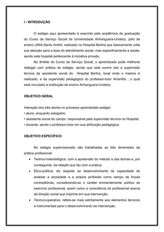 I - INTRODUÇÃO


       O estágio aqui apresentado é exercido pela acadêmica de graduação
do Curso de Serviço Social da Universidade Anhanguera-Uniderp, pólo de
ensino UNIA-Santo André, realizado no Hospital Bartira que basicamente volta
sua atenção para a área do atendimento social, mas especificamente a saúde,
sendo este hospital pertencente à iniciativa privada.
       No âmbito do Curso de Serviço Social, o aprendizado pode melhorar
dialogar com prática do estágio, sendo que este ocorre sob a supervisão
técnica da assistente social do      Hospital Bartira, local onde o mesmo é
realizado, e da supervisão pedagógica do professor-tutor Amarildo , o qual
está vinculado à instituição de ensino Anhanguera-Uniderp.


OBJETIVO GERAL


Interação dos três atores no processo aprendizado-estágio:
• aluno, enquanto estagiário;
• assistente social do campo: responsável pela supervisão técnica no Hospital;
• docente, sendo o professor-tutor em sua atribuição pedagógica.


OBJETIVO ESPECÍFICO


       No estágio supervisionado são trabalhadas as três dimensões da
prática profissional:
   •   Teórico-metodológica: com a apreensão do método e das teorias e, por
       conseguinte, da relação que faz com a prática.
   •   Ético-política: diz respeito ao desenvolvimento da capacidade de
       analisar a sociedade e a própria profissão como campo de forças
       contraditórias, considerando-se o caráter eminentemente político do
       exercício profissional, assim como a consciência do profissional acerca
       da direção social que imprime em sua intervenção.
   •   Técnico-operativa: refere-se mais estritamente aos elementos técnicos
       e instrumentais para o desenvolvimento da intervenção.
 
