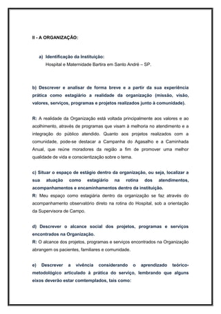 II - A ORGANIZAÇÃO:



     a) Identificação da Instituição:
        Hospital e Maternidade Bartira em Santo André – SP.




b) Descrever e analisar de forma breve e a partir da sua experiência
prática como estagiário a realidade da organização (missão, visão,
valores, serviços, programas e projetos realizados junto à comunidade).


R: A realidade da Organização está voltada principalmente aos valores e ao
acolhimento, através de programas que visam à melhoria no atendimento e a
integração do público atendido. Quanto aos projetos realizados com a
comunidade, pode-se destacar a Campanha do Agasalho e a Caminhada
Anual, que reúne moradores da região a fim de promover uma melhor
qualidade de vida e conscientização sobre o tema.


c) Situar o espaço de estágio dentro da organização, ou seja, localizar a
sua     atuação    como     estagiário   na   rotina     dos   atendimentos,
acompanhamentos e encaminhamentos dentro da instituição.
R: Meu espaço como estagiária dentro da organização se faz através do
acompanhamento observatório direto na rotina do Hospital, sob a orientação
da Supervisora de Campo.


d) Descrever o alcance social dos projetos, programas e serviços
encontrados na Organização.
R: O alcance dos projetos, programas e serviços encontrados na Organização
abrangem os pacientes, familiares e comunidade.


e)    Descrever    a   vivência   considerando      o   aprendizado   teórico-
metodológico articulado à prática do serviço, lembrando que alguns
eixos deverão estar comtemplados, tais como:
 