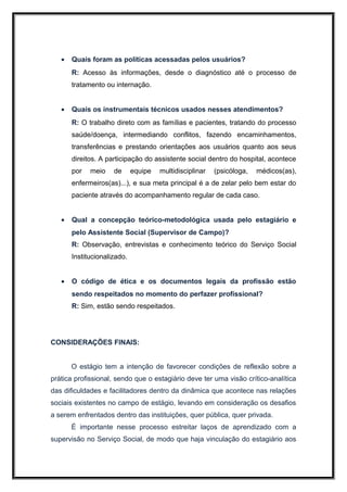 •   Quais foram as políticas acessadas pelos usuários?
       R: Acesso às informações, desde o diagnóstico até o processo de
       tratamento ou internação.


   •   Quais os instrumentais técnicos usados nesses atendimentos?
       R: O trabalho direto com as famílias e pacientes, tratando do processo
       saúde/doença, intermediando conflitos, fazendo encaminhamentos,
       transferências e prestando orientações aos usuários quanto aos seus
       direitos. A participação do assistente social dentro do hospital, acontece
       por   meio    de      equipe   multidisciplinar   (psicóloga,   médicos(as),
       enfermeiros(as)...), e sua meta principal é a de zelar pelo bem estar do
       paciente através do acompanhamento regular de cada caso.


   •   Qual a concepção teórico-metodológica usada pelo estagiário e
       pelo Assistente Social (Supervisor de Campo)?
       R: Observação, entrevistas e conhecimento teórico do Serviço Social
       Institucionalizado.


   •   O código de ética e os documentos legais da profissão estão
       sendo respeitados no momento do perfazer profissional?
       R: Sim, estão sendo respeitados.




CONSIDERAÇÕES FINAIS:


       O estágio tem a intenção de favorecer condições de reflexão sobre a
prática profissional, sendo que o estagiário deve ter uma visão crítico-analítica
das dificuldades e facilitadores dentro da dinâmica que acontece nas relações
sociais existentes no campo de estágio, levando em consideração os desafios
a serem enfrentados dentro das instituições, quer pública, quer privada.
       É importante nesse processo estreitar laços de aprendizado com a
supervisão no Serviço Social, de modo que haja vinculação do estagiário aos
 