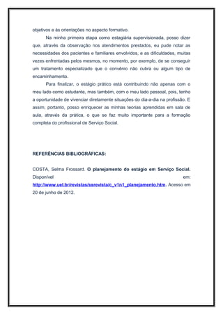 objetivos e às orientações no aspecto formativo.
      Na minha primeira etapa como estagiária supervisionada, posso dizer
que, através da observação nos atendimentos prestados, eu pude notar as
necessidades dos pacientes e familiares envolvidos, e as dificuldades, muitas
vezes enfrentadas pelos mesmos, no momento, por exemplo, de se conseguir
um tratamento especializado que o convênio não cubra ou algum tipo de
encaminhamento.
      Para finalizar, o estágio prático está contribuindo não apenas com o
meu lado como estudante, mas também, com o meu lado pessoal, pois, tenho
a oportunidade de vivenciar diretamente situações do dia-a-dia na profissão. E
assim, portanto, posso enriquecer as minhas teorias aprendidas em sala de
aula, através da prática, o que se faz muito importante para a formação
completa do profissional de Serviço Social.




REFERÊNCIAS BIBLIOGRÁFICAS:


COSTA, Selma Frossard. O planejamento do estágio em Serviço Social.
Disponível                                                                em:
http://www.uel.br/revistas/ssrevista/c_v1n1_planejamento.htm. Acesso em
20 de junho de 2012.
 