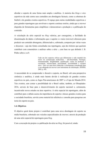abordar o esporte de uma forma mais ampla e analítica. A maioria dos blogs e sites
esportivos da rede centra seus conteúdos em abordagens factuais, como a cobertura do
futebol e de grandes eventos esportivos. O espaço para outras modalidades esportivas e
para grandes reportagens que envolvam o esporte continua restrito, ainda que a internet
disponha de ferramentas para simplificar e democratizar a produção e a publicação de
conteúdo.

A veiculação da série especial no blog valoriza, por conseguinte, a facilidade de
disseminação de dados e informações que o suporte e o meio (internet) oferecem para
produzir um conteúdo abrangente, diferenciado e, sobretudo, composto por várias vozes
e discursos - seja das fontes consultadas nas reportagens, seja dos leitores que queiram
contribuir com comentários e análises sobre a série -, com base no que defende J. B.
Pinho sobre a web:

                             Cada um dos aspectos críticos que diferenciam a rede mundial dos
                             meios de comunicação tradicionais – não-linearidade, fisiologia,
                             instantaneidade, dirigibilidade, qualificação, custos de produção e
                             veiculação, interatividade, pessoalidade, acessibilidade e receptor
                             ativo – deve ser mais bem conhecido e corretamente considerado para
                             o uso adequado da internet com instrumento de informação. (PINHO,
                             2003, p. 49).

A necessidade de se compreender e discutir o esporte, no Brasil, sob uma perspectiva
sistêmica e analítica, é ainda mais latente devido à realização de grandes eventos
esportivos no país, como os Jogos Pan-americanos de 2007 e a Copa do Mundo-2014.
Tais eventos, sem contar a possibilidade de o Brasil sediar, também, as Olimpíadas-
2016, servem de base para o desenvolvimento do esporte nacional e, certamente,
incentivarão novos estudos na área esportiva. A série especial de reportagens, além de
contribuir para o debate acerca da importância do esporte e desses grandes eventos para
a sociedade brasileira, servirá como material de referência e consulta para pesquisas em
torno do esporte no país.

1.4. Objetivos

O objetivo geral deste projeto é contribuir para uma nova abordagem do esporte na
mídia brasileira, sobretudo nos veículos especializados de internet, através da produção
de uma série especial de reportagens para blog.

Com a execução do projeto e a publicação da série no blog, foi possível, ainda:



                                                                                            10
 