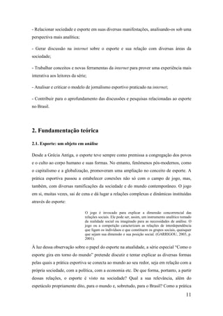 - Relacionar sociedade e esporte em suas diversas manifestações, analisando-os sob uma
perspectiva mais analítica;

- Gerar discussão na internet sobre o esporte e sua relação com diversas áreas da
sociedade;

- Trabalhar conceitos e novas ferramentas da internet para prover uma experiência mais
interativa aos leitores da série;

- Analisar e criticar o modelo de jornalismo esportivo praticado na internet;

- Contribuir para o aprofundamento das discussões e pesquisas relacionadas ao esporte
no Brasil.




2. Fundamentação teórica

2.1. Esporte: um objeto em análise

Desde a Grécia Antiga, o esporte teve sempre como premissa a congregação dos povos
e o culto ao corpo humano e suas formas. No entanto, fenômenos pós-modernos, como
o capitalismo e a globalização, promoveram uma ampliação no conceito de esporte. A
prática esportiva passou a estabelecer conexões não só com o campo de jogo, mas,
também, com diversas ramificações da sociedade e do mundo contemporâneo. O jogo
em si, muitas vezes, sai de cena e dá lugar a relações complexas e dinâmicas instituídas
através do esporte:

                               O jogo é invocado para explicar a dimensão concorrencial das
                               relações sociais. Ele pode ser, assim, um instrumento analítico tomado
                               da realidade social ou imaginado para as necessidades de análise. O
                               jogo ou a competição caracterizam as relações de interdependência
                               que ligam os indivíduos e que constituem os grupos sociais, quaisquer
                               que sejam sua dimensão e sua posição social. (GARRIGOU, 2003, p.
                               2001).

À luz dessa observação sobre o papel do esporte na atualidade, a série especial “Como o
esporte gira em torno do mundo” pretende discutir e tentar explicar as diversas formas
pelas quais a prática esportiva se conecta ao mundo ao seu redor, seja em relação com a
própria sociedade, com a política, com a economia etc. De que forma, portanto, a partir
dessas relações, o esporte é visto na sociedade? Qual a sua relevância, além do
espetáculo propriamente dito, para o mundo e, sobretudo, para o Brasil? Como a prática
                                                                                                 11
 