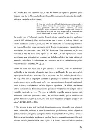 ou Youtube, fica cada vez mais fácil, e uma das formas de expressão que mais ganha
força na rede são os blogs, definidos por Raquel Recuero como ferramentas de simples
utilização e veiculação de conteúdo:

                             Os blogs são veículos de publicação digital, comumente associados à
                             ideia de diários virtuais, nos quais um ou mais autores publicam
                             textos, geralmente sobre uma temática específica, em ordem
                             cronológica inversa e de forma frequente. A simplicidade com que se
                             pode publicar textos em um blog proporcionou à ferramenta uma
                             relativa popularidade no mundo todo. (RECUERO, 2003, p. 59).

De acordo com o Technorati, monitor de conteúdo da blogosfera, existem atualmente
cerca de 112 milhões de blogs atualizados por todo o mundo, e mais de 150 mil são
criados a cada dia. Estima-se, ainda, que 40% dos internautas são leitores de pelo menos
um blog. A blogosfera surge como carro-chefe de uma nova era que os especialistas em
tecnologia e internet tratam como “Web 2.0”. Para Alex Primo, essa nova era já é uma
realidade e não há mais como ignorá-la: “A Web 2.0 tem repercussões sociais
importantes, que potencializam processos de trabalho coletivo, de troca afetiva, de
produção e circulação de informações, de construção social de conhecimento apoiada
pela informática” (PRIMO, 2007, p. 2).

Tendo em vista essa nova fase a qual atravessa a internet, além das ferramentas
multimídia e de interação oferecidas pelo blog, a publicação da série especial de
reportagens visa oferecer uma experiência interativa e de fácil assimilação aos leitores
do blog. Para isso, a linguagem utilizada na produção do conteúdo foi pensada de
acordo com as novas tendências da web e com o comportamento dos usuários diante de
tantas informações disponíveis na rede. Segundo argumenta J. B. Pinho, concisão do
texto e hierarquização de informações são qualidades obrigatórias em qualquer tipo de
conteúdo publicado na web: “Na web, a pirâmide invertida torna-se mesmo mais
importante desde que passamos a saber, por diversos estudos, que os usuários não
gostam de rolar as páginas e, assim, irão com maior freqüência ler apenas o topo de um
artigo” (PINHO, 2003, p. 208).

O blog em que a série será publicada já conta com layout otimizado para leitura de
textos, submetido, inclusive, a testes de usabilidade que indicam a melhor disposição
gráfica para texto, imagens e iconografia na tela do computador. Cabe, então, à precisão
do texto, e sua formatação na página, o papel de fornecer ao usuário uma experiência de
leitura e assimilação satisfatória, como explica J. B. Pinho: “A necessidade de concisão


                                                                                            13
 