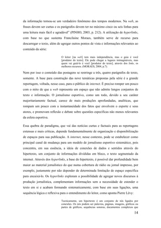 da informação tornou-se um verdadeiro fenômeno dos tempos modernos. Na web, as
frases devem ser curtas e os parágrafos devem ter no máximo cinco ou seis linhas para
uma leitura mais fácil e agradável” (PINHO, 2003, p. 212). A utilização de hyperlinks,
com base no que sustenta Francilaine Moraes, também serve de recurso para
descarregar o texto, além de agregar outros pontos de vista e informações relevantes ao
conteúdo da série:

                             O leitor [na web] tem mais independência, mas o guia é você
                             [produtor do texto]. Ele pode chegar a lugares inimagináveis, mas
                             quem vai guiá-lo é você [produtor do texto], através dos links, os
                             melhores recursos. (MORAES, 2004, p.7).

Nem por isso o conteúdo das postagens se restringe a três, quatro parágrafos de texto,
somente. A base para construção das nove temáticas propostas pela série é a grande
reportagem, voltada, nesse caso, para o público de internet. É preciso romper um pouco
com o mito de que a web representa um espaço que não admite longos conjuntos de
texto e informação. O jornalismo esportivo, como um todo, devido a seu caráter
majoritariamente factual, carece de mais produções aprofundadas, analíticas, que
rompam um pouco com a instantaneidade dos fatos que envolvem o esporte e seus
atores, e promovam reflexão e debate sobre questões específicas não menos relevantes
da esfera esportiva.

Essa quebra de paradigma, que vai das notícias curtas e factuais para as reportagens
extensas e mais críticas, depende fundamentalmente de organização e disponibilização
de espaços para sua publicação. A internet, nesse contexto, pode se estabelecer como
principal canal de mudança para um modelo de jornalismo esportivo sistemático, pois
concentra, em sua essência, a ideia de conexões de dados e sentidos através do
hipertexto, um conjunto de informações divididas em bloco, o texto segmentado da
internet. Através dos hyperlinks, a base do hipertexto, é possível dar profundidade bem
maior ao material jornalístico do que numa cobertura de rádio ou jornal impresso, por
exemplo, justamente por não depender de determinada limitação de espaço específica
para encaixá-lo. Os hyperlinks exploram a possibilidade de agregar novos discursos à
produção jornalística, complementam informações sem a necessidade de estender o
texto em si e acabam formando sistematicamente, com base em suas ligações, uma
sequência lógica e reflexiva para o entendimento do leitor, como aponta Pierre Lévy:

                             Tecnicamente, um hipertexto é um conjunto de nós ligados por
                             conexões. Os nós podem ser palavras, páginas, imagens, gráficos ou
                             partes de gráficos, sequências sonoras, documentos complexos que

                                                                                           14
 