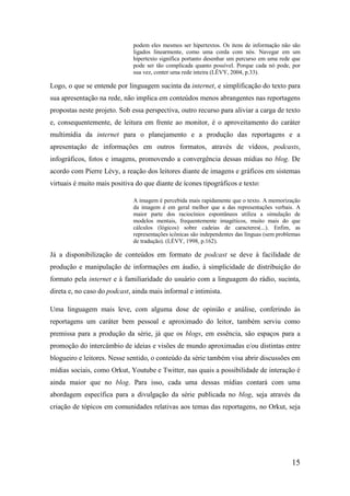 podem eles mesmos ser hipertextos. Os itens de informação não são
                              ligados linearmente, como uma corda com nós. Navegar em um
                              hipertexto significa portanto desenhar um percurso em uma rede que
                              pode ser tão complicada quanto possível. Porque cada nó pode, por
                              sua vez, conter uma rede inteira (LÉVY, 2004, p.33).

Logo, o que se entende por linguagem sucinta da internet, e simplificação do texto para
sua apresentação na rede, não implica em conteúdos menos abrangentes nas reportagens
propostas neste projeto. Sob essa perspectiva, outro recurso para aliviar a carga de texto
e, consequentemente, de leitura em frente ao monitor, é o aproveitamento do caráter
multimídia da internet para o planejamento e a produção das reportagens e a
apresentação de informações em outros formatos, através de vídeos, podcasts,
infográficos, fotos e imagens, promovendo a convergência dessas mídias no blog. De
acordo com Pierre Lévy, a reação dos leitores diante de imagens e gráficos em sistemas
virtuais é muito mais positiva do que diante de ícones tipográficos e texto:

                              A imagem é percebida mais rapidamente que o texto. A memorização
                              da imagem é em geral melhor que a das representações verbais. A
                              maior parte dos raciocínios espontâneos utiliza a simulação de
                              modelos mentais, frequentemente imagéticos, muito mais do que
                              cálculos (lógicos) sobre cadeias de caracteres(...). Enfim, as
                              representações icônicas são independentes das línguas (sem problemas
                              de tradução). (LÉVY, 1998, p.162).

Já a disponibilização de conteúdos em formato de podcast se deve à facilidade de
produção e manipulação de informações em áudio, à simplicidade de distribuição do
formato pela internet e à familiaridade do usuário com a linguagem do rádio, sucinta,
direta e, no caso do podcast, ainda mais informal e intimista.

Uma linguagem mais leve, com alguma dose de opinião e análise, conferindo às
reportagens um caráter bem pessoal e aproximado do leitor, também serviu como
premissa para a produção da série, já que os blogs, em essência, são espaços para a
promoção do intercâmbio de ideias e visões de mundo aproximadas e/ou distintas entre
blogueiro e leitores. Nesse sentido, o conteúdo da série também visa abrir discussões em
mídias sociais, como Orkut, Youtube e Twitter, nas quais a possibilidade de interação é
ainda maior que no blog. Para isso, cada uma dessas mídias contará com uma
abordagem específica para a divulgação da série publicada no blog, seja através da
criação de tópicos em comunidades relativas aos temas das reportagens, no Orkut, seja




                                                                                              15
 