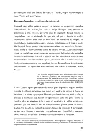 por mensagens virais em formato de vídeo, no Youtube, ou por micropostagens e
teasers13 sobre a série, no Twitter.

2.3. A reconfiguração do jornalismo pelas redes sociais

Conduzida pelas mídias sociais, a internet vem passando por um processo gradual de
democratização das informações. Hoje, a antiga hierarquia entre veículos de
comunicação e seus públicos, que havia antes do surgimento da rede mundial de
computadores, vem se dissipando dia após dia, tal qual a fórmula do modelo
informacional baseada num canal de mão única: do transmissor ao receptor. As
possibilidades e os recursos tecnológicos simples e gratuitos que a web oferece, aliados
à facilidade de formar redes sociais consistentes através de sites como Orkut, Facebook,
Flickr, Twitter e Youtube, inseridos dentro do conceito de Web 2.0, colocam qualquer
pessoa em condições de ser receptora e, ao mesmo tempo, (re)produtora de conteúdo e
informações pela internet. Produzir e publicar uma foto, um vídeo ou um texto sobre
determinado fato ou acontecimento é algo que, atualmente, está ao alcance de todos que
dispõem de um computador e uma conexão de internet. Uma configuração que inspira o
questionamento do especialista norte-americano em ciência e tecnologia, Steven
Johnson:

                                 Qual sociedade lhe parece incluir mais participação cívica? Uma em
                                 que o noticiário é controlado por uma pequena minoria e onde as
                                 interações cívicas das pessoas acontecem como leitura feita a caminho
                                 da seção de esportes? Ou uma em que milhares de pessoas comuns
                                 participam ativamente na criação do próprio noticiário? (JOHNSON,
                                 2009, p.5).

A série “Como o esporte gira em torno do mundo” parte da premissa proposta na última
pergunta de Johnson, acreditando que, nesse novo cenário da internet, é função do
jornalismo criar novos espaços para debate de questões de interesse público, oferecer
conteúdo e informação que possam ser aprofundados com uma gama distinta de
opiniões, além de direcionar todo o material jornalístico às mídias sociais mais
populares, que têm potencial para se estabelecer como grandes canais de reflexão
coletiva. Um modelo que realmente possa ser chamado de jornalismo de participação,
aberto a novos discursos e, sobretudo, a novos olhares acerca da realidade – no caso da
série, a realidade que envolve o esporte e seus desdobramentos na sociedade.

13
   Teaser é uma técnica de marketing utilizada para chamar a atenção para uma campanha publicitária ou
de lançamento, aumentando o interesse de um determinado público por intermédio do uso de informações
enigmáticas no início da campanha.

                                                                                                  16
 
