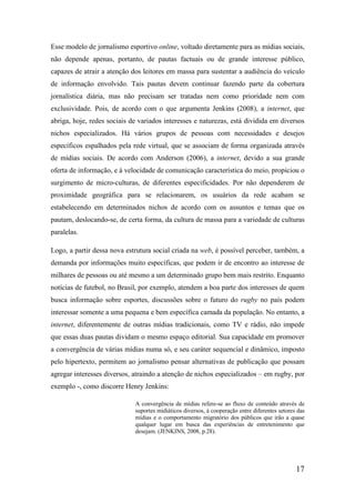 Esse modelo de jornalismo esportivo online, voltado diretamente para as mídias sociais,
não depende apenas, portanto, de pautas factuais ou de grande interesse público,
capazes de atrair a atenção dos leitores em massa para sustentar a audiência do veículo
de informação envolvido. Tais pautas devem continuar fazendo parte da cobertura
jornalística diária, mas não precisam ser tratadas nem como prioridade nem com
exclusividade. Pois, de acordo com o que argumenta Jenkins (2008), a internet, que
abriga, hoje, redes sociais de variados interesses e naturezas, está dividida em diversos
nichos especializados. Há vários grupos de pessoas com necessidades e desejos
específicos espalhados pela rede virtual, que se associam de forma organizada através
de mídias sociais. De acordo com Anderson (2006), a internet, devido a sua grande
oferta de informação, e à velocidade de comunicação característica do meio, propiciou o
surgimento de micro-culturas, de diferentes especificidades. Por não dependerem de
proximidade geográfica para se relacionarem, os usuários da rede acabam se
estabelecendo em determinados nichos de acordo com os assuntos e temas que os
pautam, deslocando-se, de certa forma, da cultura de massa para a variedade de culturas
paralelas.

Logo, a partir dessa nova estrutura social criada na web, é possível perceber, também, a
demanda por informações muito específicas, que podem ir de encontro ao interesse de
milhares de pessoas ou até mesmo a um determinado grupo bem mais restrito. Enquanto
notícias de futebol, no Brasil, por exemplo, atendem a boa parte dos interesses de quem
busca informação sobre esportes, discussões sobre o futuro do rugby no país podem
interessar somente a uma pequena e bem específica camada da população. No entanto, a
internet, diferentemente de outras mídias tradicionais, como TV e rádio, não impede
que essas duas pautas dividam o mesmo espaço editorial. Sua capacidade em promover
a convergência de várias mídias numa só, e seu caráter sequencial e dinâmico, imposto
pelo hipertexto, permitem ao jornalismo pensar alternativas de publicação que possam
agregar interesses diversos, atraindo a atenção de nichos especializados – em rugby, por
exemplo -, como discorre Henry Jenkins:

                             A convergência de mídias refere-se ao fluxo de conteúdo através de
                             suportes midiáticos diversos, à cooperação entre diferentes setores das
                             mídias e o comportamento migratório dos públicos que irão a quase
                             qualquer lugar em busca das experiências de entretenimento que
                             desejam. (JENKINS, 2008, p.28).




                                                                                                17
 