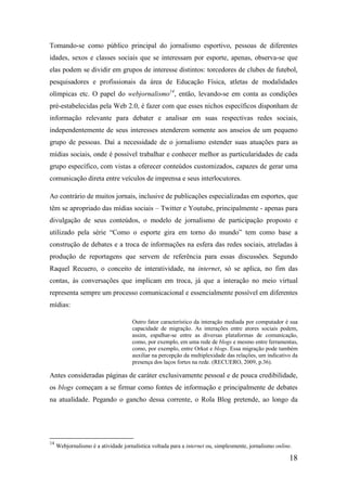 Tomando-se como público principal do jornalismo esportivo, pessoas de diferentes
idades, sexos e classes sociais que se interessam por esporte, apenas, observa-se que
elas podem se dividir em grupos de interesse distintos: torcedores de clubes de futebol,
pesquisadores e profissionais da área de Educação Física, atletas de modalidades
olímpicas etc. O papel do webjornalismo14, então, levando-se em conta as condições
pré-estabelecidas pela Web 2.0, é fazer com que esses nichos específicos disponham de
informação relevante para debater e analisar em suas respectivas redes sociais,
independentemente de seus interesses atenderem somente aos anseios de um pequeno
grupo de pessoas. Daí a necessidade de o jornalismo estender suas atuações para as
mídias sociais, onde é possível trabalhar e conhecer melhor as particularidades de cada
grupo específico, com vistas a oferecer conteúdos customizados, capazes de gerar uma
comunicação direta entre veículos de imprensa e seus interlocutores.

Ao contrário de muitos jornais, inclusive de publicações especializadas em esportes, que
têm se apropriado das mídias sociais – Twitter e Youtube, principalmente - apenas para
divulgação de seus conteúdos, o modelo de jornalismo de participação proposto e
utilizado pela série “Como o esporte gira em torno do mundo” tem como base a
construção de debates e a troca de informações na esfera das redes sociais, atreladas à
produção de reportagens que servem de referência para essas discussões. Segundo
Raquel Recuero, o conceito de interatividade, na internet, só se aplica, no fim das
contas, às conversações que implicam em troca, já que a interação no meio virtual
representa sempre um processo comunicacional e essencialmente possível em diferentes
mídias:

                                     Outro fator característico da interação mediada por computador é sua
                                     capacidade de migração. As interações entre atores sociais podem,
                                     assim, espalhar-se entre as diversas plataformas de comunicação,
                                     como, por exemplo, em uma rede de blogs e mesmo entre ferramentas,
                                     como, por exemplo, entre Orkut e blogs. Essa migração pode também
                                     auxiliar na percepção da multiplexidade das relações, um indicativo da
                                     presença dos laços fortes na rede. (RECUERO, 2009, p.36).

Antes consideradas páginas de caráter exclusivamente pessoal e de pouca credibilidade,
os blogs começam a se firmar como fontes de informação e principalmente de debates
na atualidade. Pegando o gancho dessa corrente, o Rola Blog pretende, ao longo da




14
     Webjornalismo é a atividade jornalística voltada para a internet ou, simplesmente, jornalismo online.

                                                                                                        18
 