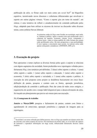 publicação da série, se firmar cada vez mais como um social hub15 da blogosfera
esportiva, incentivando novos discursos e coberturas diferenciadas que envolvam o
esporte em outras páginas virtuais. “Como o esporte gira em torno do mundo”, em
síntese, é uma tentativa de refletir o amadurecimento do conteúdo publicado pelos
blogs, adaptado para bem utilizar os recursos da internet na discussão sobre diversos
temas, como enfatiza Steven Johnson:

                                  As primeiras ondas de blogs eram focadas em tecnologia; mais tarde,
                                  se voltaram à política. Agora a mesma coisa está acontecendo com a
                                  cobertura de esportes, economia, cinema, livros, restaurantes e
                                  notícias locais - todos os temas padrões do velho formato dos jornais
                                  estão proliferando online. Há mais perspectivas e mais profundidade.
                                  E isso é apenas o crescimento mais recente. As notícias online estão
                                  apenas começando a amadurecer. (JOHNSON, 2009, p.4).




3. Execução do projeto

Para apresentar e tentar explicar as diversas formas pelas quais o esporte se relaciona
com alguns segmentos da sociedade, foram produzidas nove reportagens voltadas para a
ferramenta blog, com temáticas pré-definidas: 2 (duas) sobre esporte e cultura; 1 (uma)
sobre esporte e saúde; 1 (uma) sobre esporte e educação; 1 (uma) sobre esporte e
economia; 3 (três) sobre esporte e sociedade; e 1 (uma) sobre esporte e política. A
execução da série proposta como projeto se desdobrou basicamente em cinco fases:
definição de pautas, pesquisa e contato com as fontes, apuração jornalística,
edição/produção de conteúdo e publicação. Para dar conta de todos esses estágios, e
organizá-los de acordo com o tempo hábil disponível para o desenvolvimento da série,
foi traçado um planejamento que previa seis meses para sua execução.

3.1. Cronograma de trabalho

Janeiro a Março/2009: pesquisa e fechamento de pautas; contato com fontes e
agendamento de entrevistas; apuração jornalística e captação de imagens para as
reportagens.



15
   Social hub é um termo utilizado para definir pessoas, sites ou blogs que mantêm um número muito alto
de conexões com outros usuários da internet. Por transitarem em muitas redes, os social hubs são capazes
de transmitir e reproduzir informações em larga escala, influenciando diretamente diversos outros
usuários.

                                                                                                    19
 