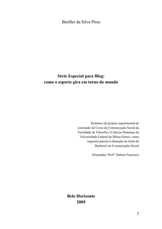 Breiller da Silva Pires




      Série Especial para Blog:
como o esporte gira em torno do mundo




                           Relatório de projeto experimental de
                 conclusão do Curso de Comunicação Social da
                 Faculdade de Filosofia e Ciências Humanas da
                  Universidade Federal de Minas Gerais, como
                        requisito parcial à obtenção do título de
                              Bacharel em Comunicação Social

                            Orientador: Profº. Dalmir Francisco




           Belo Horizonte
                2009

                                                               2
 