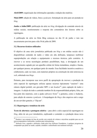 Abril/2009: organização das informações apuradas e redação das matérias.

Maio/2009: edição de vídeos, fotos e podcasts; formatação da série para ser postada no
blog.

Junho a Julho/2009: publicação da série no blog; divulgação do conteúdo através de
mídias sociais; monitoramento e resposta dos comentários dos leitores sobre as
reportagens.

A publicação da série no Rola Blog começou no dia 22 de junho e tem seu
encerramento previsto para o dia 30 de julho de 2009.

3.2. Recursos técnicos utilizados

O objetivo de uma série jornalística publicada em blog e em mídias sociais não é
disponibilizar conteúdo de áudio e vídeo em alta definição, tampouco mobilizar
superproduções em relação a equipamento e recursos técnicos, pelo contrário. A
internet e as novas tecnologias portáteis possibilitam, hoje, a divulgação de um
acontecimento captado por um aparelho celular de forma instantânea, simples e barata,
por qualquer pessoa, em qualquer parte do mundo. Essa facilidade incentiva usuários a
colaborarem, cada vez mais, com materiais próprios na construção da rede noticiosa na
web, sobretudo nos blogs.

Portanto, para incorporar esse novo perfil de apropriação da internet, a produção da
série especial de reportagens utilizou apenas recursos tipicamente “caseiros”: uma
câmera digital portátil, um gravador MP3 e um headset16, para captação de áudio e
imagens. A edição de todo o conteúdo também foi de responsabilidade própria, feita, em
boa parte dos materiais, com a ajuda softwares livres17 e gratuitos, como o Audacity,
para edição de sonoras e podcasts. A hospedagem do blog e dos arquivos está a cargo
de um servidor gratuito, o “Zip.net”.

3.3. Reportagens e temáticas da série

Texto de abertura e postagem coletiva – para abrir a série especial de reportagem no
blog, além de um post introdutório, explicando o conteúdo e a produção dessa nova

16
   Headset é um conjunto de fone de ouvido com controle de volume e microfone acoplado para uso em
microcomputadores multimídia e também para telemarketing.
17
   Software livre, segundo a definição criada pela Free Software Foundation, é qualquer programa de
computador que pode ser usado, copiado, estudado e redistribuído sem nenhuma restrição.

                                                                                               20
 