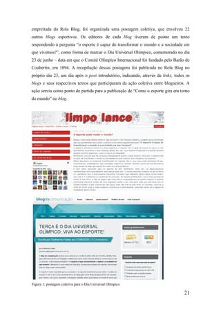 empreitada do Rola Blog, foi organizada uma postagem coletiva, que envolveu 22
outros blogs esportivos. Os editores de cada blog tiveram de postar um texto
respondendo à pergunta “o esporte é capaz de transformar o mundo e a sociedade em
que vivemos?”, como forma de marcar o Dia Universal Olímpico, comemorado no dia
23 de junho – data em que o Comitê Olímpico Internacional foi fundado pelo Barão de
Coubertin, em 1894. A recopilação dessas postagens foi publicada no Rola Blog no
próprio dia 23, um dia após o post introdutório, indicando, através de links, todos os
blogs e seus respectivos textos que participaram da ação coletiva entre blogueiros. A
ação serviu como ponto de partida para a publicação de “Como o esporte gira em torno
do mundo” no blog.




Figura 1: postagem coletiva para o Dia Universal Olímpico

                                                                                   21
 