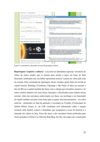 Figura 3: comentários e discussão em torno da postagem coletiva


Reportagem 1 (esporte e cultura) - o encontro de identidades regionais: torcedores de
clubes de outros estados que se reúnem para assistir a jogos em bares de Belo
Horizonte, celebrando com um hábito tipicamente mineiro o prazer de vibrar pelo time
do coração. Para a produção da reportagem, foram visitados quatro bares de torcida na
capital mineira: Botafogo, Corinthians, Flamengo e São Paulo. A ideia era mesclar o
fato de BH ser a capital mundial dos bares com a relação que torcedores mineiros e de
outros estados mantêm com esses locais, batizados e oficializados como redutos dessas
torcidas. Além dos torcedores entrevistados nos bares, um sociólogo e um historiador
do esporte também serviram como fonte para os quatro mini-documentários – um sobre
cada bar – produzidos ao final da apuração e veiculados no Youtube. O historiador do
futebol Hilário Franco Jr., da USP, contribuiu com informações sobre a relação
existente entre futebol, cultura e identidade, que encadearam o texto de abertura e a
chamada dos vídeos no blog. Fotos dos bares e dos torcedores foram produzidas para
serem postadas no Flickr e no Orkut do Rola Blog. Por fim, um mapa com a localização




                                                                                  23
 
