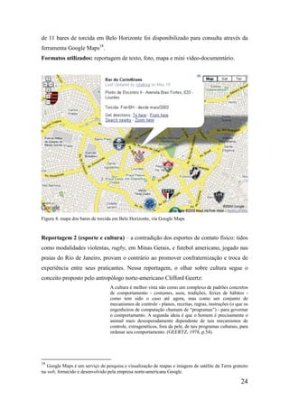 de 11 bares de torcida em Belo Horizonte foi disponibilizado para consulta através da
ferramenta Google Maps18.
Formatos utilizados: reportagem de texto, foto, mapa e mini vídeo-documentário.




Figura 4: mapa dos bares de torcida em Belo Horizonte, via Google Maps


Reportagem 2 (esporte e cultura) – a contradição dos esportes de contato físico: tidos
como modalidades violentas, rugby, em Minas Gerais, e futebol americano, jogado nas
praias do Rio de Janeiro, provam o contrário ao promover confraternização e troca de
experiência entre seus praticantes. Nessa reportagem, o olhar sobre cultura segue o
conceito proposto pelo antropólogo norte-americano Clifford Geertz:
                                  A cultura é melhor vista não como um complexo de padrões concretos
                                  de comportamento - costumes, usos, tradições, feixes de hábitos -
                                  como tem sido o caso até agora, mas como um conjunto de
                                  mecanismos de controle - planos, receitas, regras, instruções (o que os
                                  engenheiros de computação chamam de “programas”) - para governar
                                  o comportamento. A segunda ideia é que o homem é precisamente o
                                  animal mais desesperadamente dependente de tais mecanismos de
                                  controle, extragenéticos, fora da pele, de tais programas culturais, para
                                  ordenar seu comportamento. (GEERTZ, 1978, p.54).




18
   Google Maps é um serviço de pesquisa e visualização de mapas e imagens de satélite da Terra gratuito
na web, fornecido e desenvolvido pela empresa norte-americana Google.

                                                                                                       24
 