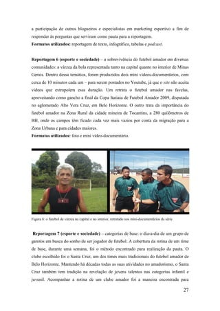 a participação de outros blogueiros e especialistas em marketing esportivo a fim de
responder às perguntas que serviram como pauta para a reportagem.
Formatos utilizados: reportagem de texto, infográfico, tabelas e podcast.


Reportagem 6 (esporte e sociedade) – a sobrevivência do futebol amador em diversas
comunidades: a várzea da bola representada tanto na capital quanto no interior de Minas
Gerais. Dentro dessa temática, foram produzidos dois mini vídeos-documentários, com
cerca de 10 minutos cada um – para serem postados no Youtube, já que o site não aceita
vídeos que extrapolem essa duração. Um retrata o futebol amador nas favelas,
aproveitando como gancho a final da Copa Itatiaia de Futebol Amador 2009, disputada
no aglomerado Alto Vera Cruz, em Belo Horizonte. O outro trata da importância do
futebol amador na Zona Rural da cidade mineira de Tocantins, a 280 quilômetros de
BH, onde os campos têm ficado cada vez mais vazios por conta da migração para a
Zona Urbana e para cidades maiores.
Formatos utilizados: foto e mini vídeo-documentário.




Figura 8: o futebol de várzea na capital e no interior, retratado nos mini-documentários da série


Reportagem 7 (esporte e sociedade) – categorias de base: o dia-a-dia de um grupo de
garotos em busca do sonho de ser jogador de futebol. A cobertura da rotina de um time
de base, durante uma semana, foi o método encontrado para realização da pauta. O
clube escolhido foi o Santa Cruz, um dos times mais tradicionais do futebol amador de
Belo Horizonte. Mantendo há décadas todas as suas atividades no amadorismo, o Santa
Cruz também tem tradição na revelação de jovens talentos nas categorias infantil e
juvenil. Acompanhar a rotina de um clube amador foi a maneira encontrada para

                                                                                                    27
 