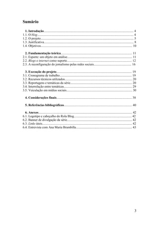 Sumário

  1. Introdução................................................................................................................ 4
1.1. O blog........................................................................................................................ 4
1.2. O projeto.................................................................................................................... 5
1.3. Justificativa................................................................................................................ 8
1.4. Objetivos.................................................................................................................. 10

  2. Fundamentação teórica......................................................................................... 11
2.1. Esporte: um objeto em análise................................................................................. 11
2.2. Blogs e internet como suporte................................................................................. 12
2.3. A reconfiguração do jornalismo pelas redes sociais............................................... 16

  3. Execução do projeto.............................................................................................. 19
3.1. Cronograma de trabalho.......................................................................................... 19
3.2. Recursos técnicos utilizados.................................................................................... 20
3.3. Reportagens e temáticas da série............................................................................. 20
3.4. Interrelação entre temáticas..................................................................................... 29
3.5. Veiculação em mídias sociais.................................................................................. 30

  4. Considerações finais.............................................................................................. 38

  5. Referências bibliográficas..................................................................................... 40

  6. Anexos..................................................................................................................... 42
6.1. Logotipo e cabeçalho do Rola Blog........................................................................ 42
6.2. Banner de divulgação da série................................................................................. 42
6.3. Links úteis................................................................................................................ 42
6.4. Entrevista com Ana Maria Brambilla...................................................................... 43




                                                                                                                                  3
 