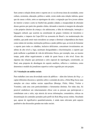 Sem contar a relação direta entre o esporte em si e as diversas áreas da sociedade, como
cultura, economia, educação, política e saúde, existe ainda uma relação indireta, quase
que de causa e efeito, entre as reportagens da série: a migração que leva jovens atletas
do interior a tentar a sorte no futebol das grandes cidades; a incapacidade de absorção
desses garotos por parte dos grandes clubes, deixando a maioria à margem da educação
e dos próprios direitos da criança e do adolescente; a falta de informação, instrução e
bagagem cultural, que acarreta na constituição de grupos violentos de torcedores e
aficionados; o impacto da Copa-2014 na economia do Brasil e na modernização dos
estádios, que pode atrair mais torcedores ao campo e diminuir a dependência dos bares
como reduto de torcidas; instituições políticas e poder público que, ao invés de fomentar
o esporte para todos os cidadãos, inclusive deficientes, concentram investimentos em
atletas de alto nível e, logo, acentuam desigualdades e discriminações; o esporte que
pode melhorar a qualidade de vida de deficientes físicos, por exemplo, mas, ao mesmo
tempo, pode afetar negativamente a saúde de quem busca o alto nível. Essas são
algumas das relações que permeiam a série especial de reportagem, construindo, ao
final, uma proposta de abordagem do esporte analítica, reflexiva e sistêmica, como
determina o modelo de jornalismo esportivo online sugerido por este projeto.

3.5. Veiculação em mídias sociais

Para trabalhar com uma diversidade maior de públicos – além dos leitores do blog -, e
captar diferentes discursos e opiniões sobre o conteúdo da série, o Rola Blog focou suas
atenções em cinco mídias sociais específicas (Brasigo, Flickr, Orkut, Twitter e
Youtube), cada uma com particularidades e ferramentas distintas. Em todas elas, foi
possível estabelecer um relacionamento eficaz com as pessoas que participavam e
contribuíam com a série, seja através de novas informações, comentários, críticas ou
disseminação de conteúdos postados pelo perfil do Rola Blog nessas mídias. Resultado
que, apesar de significativo quantitativamente, é ainda mais relevante pelo aspecto
qualitativo das discussões geradas nas redes sociais.




                                                                                      30
 
