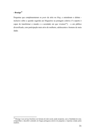- Brasigo19

Perguntas que complementaram os posts da série no blog, e estenderam o debate -
inclusive sobre a questão sugerida aos blogueiros na postagem coletiva (“o esporte é
capaz de transformar o mundo e a sociedade em que vivemos?”) – a um público
diversificado, com participação mais ativa de mulheres, adolescentes e homens de meia
idade.




19
  Brasigo é um serviço brasileiro em formato de rede social, ainda incipiente, com a finalidade de criar,
compartilhar e descobrir conteúdo em língua portuguesa através de perguntas e respostas criadas pelos
usuários.

                                                                                                     31
 