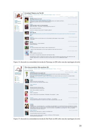 Figura 14: discussão na comunidade da torcida do Flamengo em BH sobre uma das reportagens da série




Figura 15: discussão na comunidade da torcida do São Paulo em BH sobre uma das reportagens da série



                                                                                                 35
 