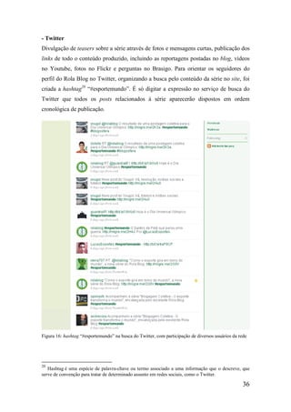- Twitter
Divulgação de teasers sobre a série através de fotos e mensagens curtas, publicação dos
links de todo o conteúdo produzido, incluindo as reportagens postadas no blog, vídeos
no Youtube, fotos no Flickr e perguntas no Brasigo. Para orientar os seguidores do
perfil do Rola Blog no Twitter, organizando a busca pelo conteúdo da série no site, foi
criada a hashtag20 “#esportemundo”. É só digitar a expressão no serviço de busca do
Twitter que todos os posts relacionados à série aparecerão dispostos em ordem
cronológica de publicação.




Figura 16: hashtag “#esportemundo” na busca do Twitter, com participação de diversos usuários da rede




20
   Hashtag é uma espécie de palavra-chave ou termo associado a uma informação que o descreve, que
serve de convenção para tratar de determinado assunto em redes sociais, como o Twitter.

                                                                                                   36
 