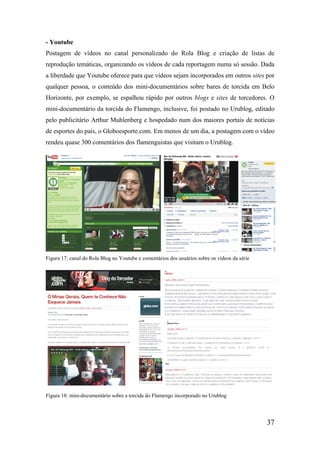 - Youtube
Postagem de vídeos no canal personalizado do Rola Blog e criação de listas de
reprodução temáticas, organizando os vídeos de cada reportagem numa só sessão. Dada
a liberdade que Youtube oferece para que vídeos sejam incorporados em outros sites por
qualquer pessoa, o conteúdo dos mini-documentários sobre bares de torcida em Belo
Horizonte, por exemplo, se espalhou rápido por outros blogs e sites de torcedores. O
mini-documentário da torcida do Flamengo, inclusive, foi postado no Urublog, editado
pelo publicitário Arthur Muhlenberg e hospedado num dos maiores portais de notícias
de esportes do país, o Globoesporte.com. Em menos de um dia, a postagem com o vídeo
rendeu quase 300 comentários dos flamenguistas que visitam o Urublog.




Figura 17: canal do Rola Blog no Youtube e comentários dos usuários sobre os vídeos da série




Figura 18: mini-documentário sobre a torcida do Flamengo incorporado no Urublog




                                                                                               37
 