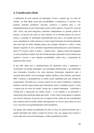 4. Considerações finais

A publicação da série especial de reportagem “Como o esporte gira em torno do
mundo”, no Rola Blog, acena para possibilidades e perspectivas. É possível, sim,
produzir conteúdo jornalístico relevante, exclusivo e analítico para a web,
independentemente de estar relacionado ou não à esfera esportiva. É possível e, antes de
tudo, viável, seja para blogueiros, jornalistas independentes ou grandes portais de
notícias. As pessoas têm cada vez mais interesse em se informar através da internet,
porém, o conteúdo de informação disponibilizado para elas é, em grande parte dos
casos, reprodução de velhos discursos ou mero reaproveitamento de material produzido
para outro tipo de mídia. Grandes portais, por exemplo, limitam-se a cobrir a rotina
factual e requentar, na web, conteúdos originalmente produzidos para o jornal impresso,
para a TV ou para o rádio. A mídia e – quando muito – algumas marcas de linguagem
no texto jornalístico mudam, mas não há nada pensado e planejado exclusivamente para
explorar a internet e suas inúmeras possibilidades, dentre elas, a constituição de
poderosas redes sociais.

O que falta ainda para o amadurecimento do jornalismo online é justamente o
investimento em grande reportagem, com abordagens diferenciadas e que proponham
mais discussões, levando-se em conta preciosas ferramentas disponíveis para a
execução dessa tarefa: novas tecnologias digitais portáteis, como celulares, gravadores
MP3 e câmeras, e, principalmente, as mídias sociais espalhadas pela rede mundial de
computadores. Provando que a internet, apesar de seu caráter imediatista e altamente
dinâmico, não abre espaço apenas para informações curtas e conteúdos enxutos, “Como
o esporte gira em torno do mundo” mostra que a grande reportagem – multimídia e
voltada para a repercussão em mídias sociais – é um caminho a ser percorrido e
redescoberto pelo jornalismo daqui para frente. A rede virtual é heterogênea e composta
por diversos interesses de pessoas que, de alguma forma, ainda não são contemplados
pela cobertura atual da mídia, ditada, principalmente na internet, pela ordem do hard
news e da notícia sem aprofundamento crítico-jornalístico.

Em apenas uma semana de publicação da série no blog, foi possível perceber que a
grande reportagem não afasta o usuário de internet, mas, sim, agrega novos leitores e
incita ainda mais a troca de informações, o debate qualificado de ideias.



                                                                                     38
 