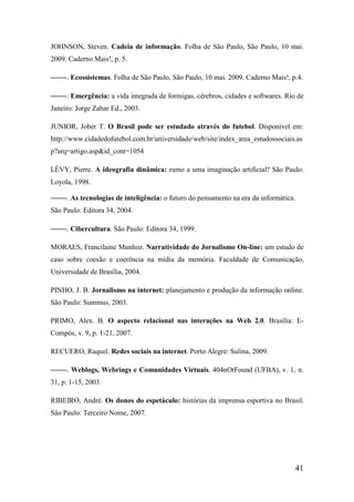 JOHNSON, Steven. Cadeia de informação. Folha de São Paulo, São Paulo, 10 mai.
2009. Caderno Mais!, p. 5.

 ¡¢¡¡ 
          . Ecossistemas. Folha de São Paulo, São Paulo, 10 mai. 2009. Caderno Mais!, p.4.

 ¡¢¡¡ 
          . Emergência: a vida integrada de formigas, cérebros, cidades e softwares. Rio de
Janeiro: Jorge Zahar Ed., 2003.

JUNIOR, Jober T. O Brasil pode ser estudado através do futebol. Disponível em:
http://www.cidadedofutebol.com.br/universidade/web/site/index_area_estudossociais.as
p?arq=artigo.asp&id_cont=1054

LÉVY, Pierre. A ideografia dinâmica: rumo a uma imaginação artificial? São Paulo:
Loyola, 1998.
 ¡¢¡¡ 
          . As tecnologias de inteligência: o futuro do pensamento na era da informática.
São Paulo: Editora 34, 2004.

 ¡¢¡¡ 
          . Cibercultura. São Paulo: Editora 34, 1999.

MORAES, Francilaine Munhoz. Narratividade do Jornalismo On-line: um estudo de
caso sobre coesão e coerência na mídia da memória. Faculdade de Comunicação,
Universidade de Brasília, 2004.

PINHO, J. B. Jornalismo na internet: planejamento e produção da informação online.
São Paulo: Summus, 2003.

PRIMO, Alex. B. O aspecto relacional nas interações na Web 2.0. Brasília: E-
Compós, v. 9, p. 1-21, 2007.

RECUERO, Raquel. Redes sociais na internet. Porto Alegre: Sulina, 2009.

 ¡¢¡¡ 
          . Weblogs, Webrings e Comunidades Virtuais. 404nOtFound (UFBA), v. 1, n.
31, p. 1-15, 2003.

RIBEIRO, André. Os donos do espetáculo: histórias da imprensa esportiva no Brasil.
São Paulo: Terceiro Nome, 2007.




                                                                                        41
 