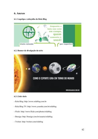 6. Anexos

6.1. Logotipo e cabeçalho do Rola Blog




6.2. Banner de divulgação da série




6.3. Links úteis

- Rola Blog: http://www.rolablog.com.br

- Rola Blog TV: http://www.youtube.com.br/rolablog

- Flickr: http://www.flickr.com/photos/rolablog

- Brasigo: http://brasigo.com.br/usuario/rolablog

- Twitter: http://twitter.com/rolablog



                                                     42
 