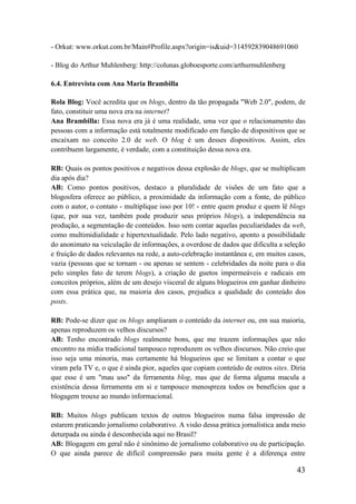 - Orkut: www.orkut.com.br/Main#Profile.aspx?origin=is&uid=314592839048691060

- Blog do Arthur Muhlenberg: http://colunas.globoesporte.com/arthurmuhlenberg

6.4. Entrevista com Ana Maria Brambilla

Rola Blog: Você acredita que os blogs, dentro da tão propagada "Web 2.0", podem, de
fato, constituir uma nova era na internet?
Ana Brambilla: Essa nova era já é uma realidade, uma vez que o relacionamento das
pessoas com a informação está totalmente modificado em função de dispositivos que se
encaixam no conceito 2.0 de web. O blog é um desses dispositivos. Assim, eles
contribuem largamente, é verdade, com a constituição dessa nova era.

RB: Quais os pontos positivos e negativos dessa explosão de blogs, que se multiplicam
dia após dia?
AB: Como pontos positivos, destaco a pluralidade de visões de um fato que a
blogosfera oferece ao público, a proximidade da informação com a fonte, do público
com o autor, o contato - multiplique isso por 10! - entre quem produz e quem lê blogs
(que, por sua vez, também pode produzir seus próprios blogs), a independência na
produção, a segmentação de conteúdos. Isso sem contar aquelas peculiaridades da web,
como multimidialidade e hipertextualidade. Pelo lado negativo, aponto a possibilidade
do anonimato na veiculação de informações, a overdose de dados que dificulta a seleção
e fruição de dados relevantes na rede, a auto-celebração instantânea e, em muitos casos,
vazia (pessoas que se tornam - ou apenas se sentem - celebridades da noite para o dia
pelo simples fato de terem blogs), a criação de guetos impermeáveis e radicais em
conceitos próprios, além de um desejo visceral de alguns blogueiros em ganhar dinheiro
com essa prática que, na maioria dos casos, prejudica a qualidade do conteúdo dos
posts.

RB: Pode-se dizer que os blogs ampliaram o conteúdo da internet ou, em sua maioria,
apenas reproduzem os velhos discursos?
AB: Tenho encontrado blogs realmente bons, que me trazem informações que não
encontro na mídia tradicional tampouco reproduzem os velhos discursos. Não creio que
isso seja uma minoria, mas certamente há blogueiros que se limitam a contar o que
viram pela TV e, o que é ainda pior, aqueles que copiam conteúdo de outros sites. Diria
que esse é um "mau uso" da ferramenta blog, mas que de forma alguma macula a
existência dessa ferramenta em si e tampouco menospreza todos os benefícios que a
blogagem trouxe ao mundo informacional.

RB: Muitos blogs publicam textos de outros blogueiros numa falsa impressão de
estarem praticando jornalismo colaborativo. A visão dessa prática jornalística anda meio
deturpada ou ainda é desconhecida aqui no Brasil?
AB: Blogagem em geral não é sinônimo de jornalismo colaborativo ou de participação.
O que ainda parece de difícil compreensão para muita gente é a diferença entre

                                                                                     43
 