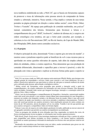nova tendência estabelecida na rede, a Web 2.01, que se baseia em ferramentas capazes
de promover a troca de informações entre pessoas através do computador de forma
simples e, sobretudo, interativa. Nesse sentido, o blog amplia a vertente de seus temas
postados na página principal em direção a outras mídias sociais2, como Flickr, Orkut,
Twitter e Youtube3. Há espaço para publicação de conteúdo multimídia, um podcast4
mensal, comentários dos leitores, ferramentas para favorecer a leitura e o
compartilhamento dos posts5 (RSS6, bookmarks7, tradutor de idiomas etc.) e arquivo em
ordem cronológica e/ou temática, em que o leitor pode consultar, por exemplo, a
cobertura in-loco do Pan-americano 2007, no Rio de Janeiro, da Copa do Mundo 2006,
das Olimpíadas 2008, dentre outros conteúdos exclusivos.

1.1. O projeto

O objetivo principal da série, denominada “Como o esporte gira em torno do mundo”, é
mostrar como o jornalismo esportivo pode se beneficiar da web e seus recursos para se
aprofundar em outras questões relevantes do esporte, indo além da simples cobertura
diária de entidades, clubes e eventos esportivos. Para demonstrar que essa produção de
conteúdo diferenciado, direcionado e específico para a internet é possível, a série foi
planejada com vistas a apresentar e explicar as diversas formas pelas quais o esporte se


1
  Web 2.0 é um termo criado em 2004, pela empresa norte-americana O'Reilly Media, para designar uma
segunda geração de comunidades e serviços, tendo como conceito a web como plataforma, em que a
ordem é desenvolver aplicativos que aproveitem os efeitos de rede para se tornarem melhores de acordo
com a utilização pelas pessoas, aproveitando a inteligência coletiva.
2
   Mídias sociais são ferramentas online projetadas para permitir a interação social a partir do
compartilhamento e da criação colaborativa de informação nos mais diversos formatos. Elas abrangem
várias atividades, formando redes sociais que integram tecnologia, interação e a construção coletiva de
palavras, fotos, vídeos e áudios.
3
  Flickr é um site de hospedagem e compartilhamento de fotografias e ilustrações, caracterizado também
como rede social, pois permite a seus usuários criarem álbuns para armazenamento de suas fotografias e
entrarem em contato com fotógrafos variados e de diferentes locais do mundo. Orkut é uma rede social
com o objetivo de ajudar seus membros a criar novas amizades e estabelecer relacionamentos. Twitter é
uma rede social que permite aos usuários enviarem e leem atualizações pessoais de outros contatos em
textos de até 140 caracteres, através da própria web ou via celular. Youtube é um site que permite que
seus usuários carreguem e compartilhem vídeos em formato digital.
4
  Podcast é uma série de arquivos de mídia digital, geralmente de áudio, publicada na internet através de
um agregador automático que permite aos usuários acompanharem sua atualização.
5
  Posts ou postagens são entradas de texto efetuadas num blog, organizadas, na maioria das vezes, de
forma cronologicamente inversa na página: as informações mais recentes aparecem primeiro.
6
  RSS (Really Simple Syndication) é uma tecnologia amplamente utilizada por blogs e portais de notícia
para compartilhar suas últimas novidades ou textos completos, e até mesmo arquivos multimídia,
permitindo ao usuário permanecer informado de atualizações em diversos sites sem precisar visitá-los um
a um.
7
  Bookmarks são marcadores que funcionam como um índice, usados normalmente para gravar um site
para o qual o usuário deseja retornar ou visitar regularmente.

                                                                                                       5
 