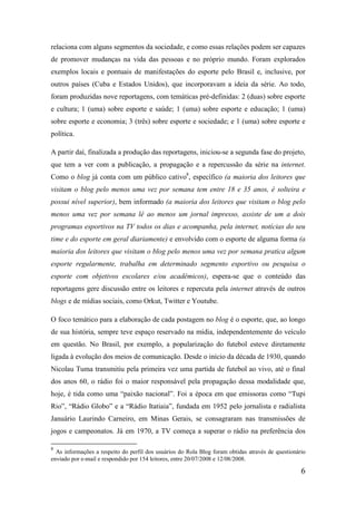 relaciona com alguns segmentos da sociedade, e como essas relações podem ser capazes
de promover mudanças na vida das pessoas e no próprio mundo. Foram explorados
exemplos locais e pontuais de manifestações do esporte pelo Brasil e, inclusive, por
outros países (Cuba e Estados Unidos), que incorporavam a ideia da série. Ao todo,
foram produzidas nove reportagens, com temáticas pré-definidas: 2 (duas) sobre esporte
e cultura; 1 (uma) sobre esporte e saúde; 1 (uma) sobre esporte e educação; 1 (uma)
sobre esporte e economia; 3 (três) sobre esporte e sociedade; e 1 (uma) sobre esporte e
política.

A partir daí, finalizada a produção das reportagens, iniciou-se a segunda fase do projeto,
que tem a ver com a publicação, a propagação e a repercussão da série na internet.
Como o blog já conta com um público cativo8, específico (a maioria dos leitores que
visitam o blog pelo menos uma vez por semana tem entre 18 e 35 anos, é solteira e
possui nível superior), bem informado (a maioria dos leitores que visitam o blog pelo
menos uma vez por semana lê ao menos um jornal impresso, assiste de um a dois
programas esportivos na TV todos os dias e acompanha, pela internet, notícias do seu
time e do esporte em geral diariamente) e envolvido com o esporte de alguma forma (a
maioria dos leitores que visitam o blog pelo menos uma vez por semana pratica algum
esporte regularmente, trabalha em determinado segmento esportivo ou pesquisa o
esporte com objetivos escolares e/ou acadêmicos), espera-se que o conteúdo das
reportagens gere discussão entre os leitores e repercuta pela internet através de outros
blogs e de mídias sociais, como Orkut, Twitter e Youtube.

O foco temático para a elaboração de cada postagem no blog é o esporte, que, ao longo
de sua história, sempre teve espaço reservado na mídia, independentemente do veículo
em questão. No Brasil, por exemplo, a popularização do futebol esteve diretamente
ligada à evolução dos meios de comunicação. Desde o início da década de 1930, quando
Nicolau Tuma transmitiu pela primeira vez uma partida de futebol ao vivo, até o final
dos anos 60, o rádio foi o maior responsável pela propagação dessa modalidade que,
hoje, é tida como uma “paixão nacional”. Foi a época em que emissoras como “Tupi
Rio”, “Rádio Globo” e a “Rádio Itatiaia”, fundada em 1952 pelo jornalista e radialista
Januário Laurindo Carneiro, em Minas Gerais, se consagraram nas transmissões de
jogos e campeonatos. Já em 1970, a TV começa a superar o rádio na preferência dos

8
  As informações a respeito do perfil dos usuários do Rola Blog foram obtidas através de questionário
enviado por e-mail e respondido por 154 leitores, entre 20/07/2008 e 12/08/2008.

                                                                                                   6
 