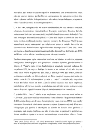 brasileiros, pelo menos no quesito esportivo. Incrementada com a transmissão a cores,
além de recursos técnicos que facilitavam a compreensão do jogo, como replays, tira-
teima e câmeras na linha de impedimento, a televisão foi se estabelecendo, aos poucos,
como o veículo de massa da informação esportiva.

O “Canal 100”, cine-jornal que era exibido semanalmente por todo o Brasil e realizava,
sobretudo, documentários cinematográficos de eventos importantes do país e da bola,
também contribuiu para a construção do imaginário brasileiro em torno do futebol. Com
uma abordagem diferente dos telejornais, o “Canal 100” captou o futebol sob uma ótica
muito peculiar, combinando músicas e canções populares das décadas de 70 e 80 às suas
produções de caráter documental, que valorizavam sempre a emoção da torcida nas
arquibancadas e dramatizavam o espetáculo dentro de campo. Foi o “Canal 100”, ainda,
que trouxe ao Brasil as primeiras imagens coloridas de uma Copa do Mundo, em 1970,
no México, onde a seleção canarinho sagrou-se tricampeã mundial.

Também nessa época, após a conquista brasileira no México, os veículos impressos
começaram a dedicar páginas mais generosas à cobertura esportiva, principalmente ao
futebol. A “Placar”, maior revista futebolística de circulação nacional, inclusive, foi
lançada em 1970, às vésperas da Copa do Mundo, e por mais de três décadas imperou
como única revista do gênero no país. Hoje, o Brasil já conta, pelo menos, com seis
revistas especializadas em futebol, além de um diário esportivo impresso que vende, em
média, cerca de 130 mil exemplares por dia, o “Lance!” – fundado pelo empresário
Walter de Mattos Júnior, em 1997. Além do espaço dedicado nos meios impressos,
radiofônico e televisivo, o esporte, na atualidade, vem abrindo terreno na internet, seja
através de portais especializados ou blogs de jornalistas esportivos e torcedores.

O próprio diário “Lance!”, desde o seu surgimento, conta com um portal online, o
“Lancenet!”, que recebe mais de um milhão de visitas semanais e disponibiliza em torno
de 200 notícias diárias, em diversos formatos (texto, vídeo, podcast, SMS9), para atender
à crescente demanda de público que consome conteúdo de esportes via web. Uma nova
configuração que permite a abordagem do esporte de maneira mais profunda e
abrangente pela mídia eletrônica, que não precisa mais se restringir à cobertura do
futebol, devido ao espaço e ao caráter multimídia que o meio virtual oferece. Porém,


9
  SMS (Short Message Service) é um serviço disponível em telefones celulares digitais que permite o
envio de mensagens curtas entre estes equipamentos, computadores, dentre outros dispositivos de mão.

                                                                                                  7
 
