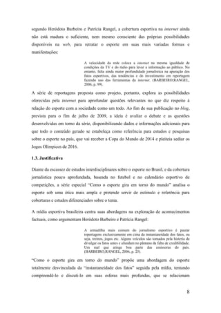 segundo Heródoto Barbeiro e Patrícia Rangel, a cobertura esportiva na internet ainda
não está madura o suficiente, nem mesmo consciente das próprias possibilidades
disponíveis na web, para retratar o esporte em suas mais variadas formas e
manifestações:

                             A velocidade da rede coloca a internet na mesma igualdade de
                             condições da TV e do rádio para levar a informação ao público. No
                             entanto, falta ainda maior profundidade jornalística na apuração dos
                             fatos esportivos, das tendências e do investimento em reportagem
                             fazendo uso das ferramentas da internet. (BARBEIRO;RANGEL,
                             2006, p. 99).

A série de reportagens proposta como projeto, portanto, explora as possibilidades
oferecidas pela internet para aprofundar questões relevantes no que diz respeito à
relação do esporte com a sociedade como um todo. Ao fim de sua publicação no blog,
prevista para o fim de julho de 2009, a ideia é avaliar o debate e as questões
desenvolvidas em torno da série, disponibilizando dados e informações adicionais para
que todo o conteúdo gerado se estabeleça como referência para estudos e pesquisas
sobre o esporte no país, que vai receber a Copa do Mundo de 2014 e pleiteia sediar os
Jogos Olímpicos de 2016.

1.3. Justificativa

Diante da escassez de estudos interdisciplinares sobre o esporte no Brasil, e da cobertura
jornalística pouco aprofundada, baseada no futebol e no calendário esportivo de
competições, a série especial “Como o esporte gira em torno do mundo” analisa o
esporte sob uma ótica mais ampla e pretende servir de estímulo e referência para
coberturas e estudos diferenciados sobre o tema.

A mídia esportiva brasileira centra suas abordagens na exploração de acontecimentos
factuais, como argumentam Heródoto Barbeiro e Patrícia Rangel:

                             A armadilha mais comum do jornalismo esportivo é pautar
                             reportagens exclusivamente em cima da instantaneidade dos fatos, ou
                             seja, treinos, jogos etc. Alguns veículos são tomados pela histeria de
                             divulgar os fatos antes e afundam no pântano da falta de credibilidade.
                             Um mal que atinge boa parte das emissoras do país.
                             (BARBEIRO;RANGEL, 2006, p. 25).

“Como o esporte gira em torno do mundo” propõe uma abordagem do esporte
totalmente desvinculada da “instantaneidade dos fatos” seguida pela mídia, tentando
compreendê-lo e discuti-lo em suas esferas mais profundas, que se relacionam


                                                                                                  8
 
