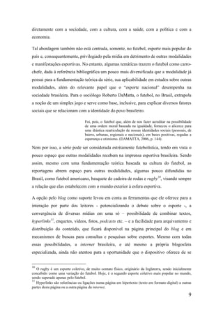 diretamente com a sociedade, com a cultura, com a saúde, com a política e com a
economia.

Tal abordagem também não está centrada, somente, no futebol, esporte mais popular do
país e, consequentemente, privilegiado pela mídia em detrimento de outras modalidades
e manifestações esportivas. No entanto, algumas temáticas trazem o futebol como carro-
chefe, dada à referência bibliográfica um pouco mais diversificada que a modalidade já
possui para a fundamentação teórica da série, sua aplicabilidade em estudos sobre outras
modalidades, além do relevante papel que o “esporte nacional” desempenha na
sociedade brasileira. Para o sociólogo Roberto DaMatta, o futebol, no Brasil, extrapola
a noção de um simples jogo e serve como base, inclusive, para explicar diversos fatores
sociais que se relacionam com a identidade do povo brasileiro.

                                  Foi, pois, o futebol que, além de nos fazer acreditar na possibilidade
                                  de uma ordem moral baseada na igualdade, forneceu o alicerce para
                                  uma drástica rearticulação de nossas identidades sociais (pessoais, de
                                  bairro, urbanas, regionais e nacionais), em bases positivas, regadas a
                                  esperança e otimismo. (DAMATTA, 2006, p. 144).

Nem por isso, a série pode ser considerada estritamente futebolística, tendo em vista o
pouco espaço que outras modalidades recebem na imprensa esportiva brasileira. Sendo
assim, mesmo com uma fundamentação teórica baseada na cultura do futebol, as
reportagens abrem espaço para outras modalidades, algumas pouco difundidas no
Brasil, como futebol americano, basquete de cadeira de rodas e rugby10, visando sempre
a relação que elas estabelecem com o mundo exterior à esfera esportiva.

A opção pelo blog como suporte levou em conta as ferramentas que ele oferece para a
interação por parte dos leitores - potencializando o debate sobre o esporte -, a
convergência de diversas mídias em uma só – possibilidade de combinar textos,
hyperlinks11, enquetes, vídeos, fotos, podcasts etc. – e a facilidade para arquivamento e
distribuição do conteúdo, que ficará disponível na página principal do blog e em
mecanismos de buscas para consultas e pesquisas sobre esportes. Mesmo com todas
essas possibilidades, a internet brasileira, e até mesmo a própria blogosfera
especializada, ainda não atentou para a oportunidade que o dispositivo oferece de se


10
   O rugby é um esporte coletivo, de muito contato físico, originário da Inglaterra, sendo inicialmente
concebido como uma variação do futebol. Hoje, é o segundo esporte coletivo mais popular no mundo,
sendo superado apenas pelo futebol.
11
   Hyperlinks são referências ou ligações numa página em hipertexto (texto em formato digital) a outras
partes desta página ou a outra página da internet.

                                                                                                      9
 