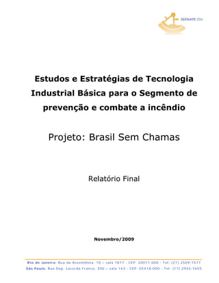 Estudos e Estratégias de Tecnologia
   Industrial Básica para o Segmento de
            prevenção e combate a incêndio


                Projeto: Brasil Sem Chamas



                                            Relatório Final




                                                 Novembro/2009




R io d e J a neir o: Ru a d a As s em bl éi a , 1 0 – s al a 1 8 1 7 - CE P : 2 0 0 1 1 -0 0 0 - T el : (2 1 ) 25 0 9 -1 5 7 7
S ão Pa ulo : Ru a De p . La c e r d a F r an c o, 3 0 0 – s al a 1 6 3 - CEP : 0 5 4 1 8 -0 0 0 - T el : (1 1 ) 2 93 5 -7 6 55
 