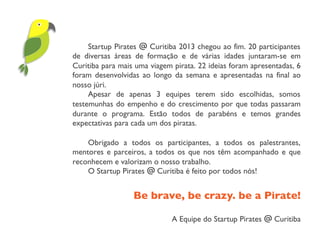 Startup Pirates @ Curitiba 2013 chegou ao fim. 20 participantes
de diversas áreas de formação e de várias idades juntaram-se em
Curitiba para mais uma viagem pirata. 22 ideias foram apresentadas, 6
foram desenvolvidas ao longo da semana e apresentadas na final ao
nosso júri.
Apesar de apenas 3 equipes terem sido escolhidas, somos
testemunhas do empenho e do crescimento por que todas passaram
durante o programa. Estão todos de parabéns e temos grandes
expectativas para cada um dos piratas.
Obrigado a todos os participantes, a todos os palestrantes,
mentores e parceiros, a todos os que nos têm acompanhado e que
reconhecem e valorizam o nosso trabalho.
O Startup Pirates @ Curitiba é feito por todos nós!
Be brave, be crazy. be a Pirate!	

A Equipe do Startup Pirates @ Curitiba
 
