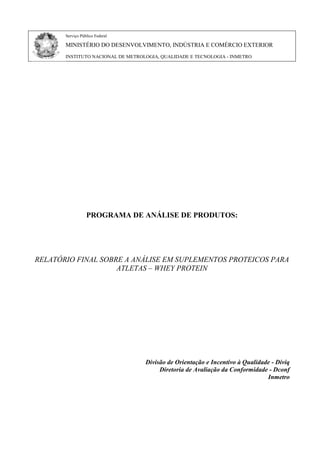 Serviço Público Federal
MINISTÉRIO DO DESENVOLVIMENTO, INDÚSTRIA E COMÉRCIO EXTERIOR
INSTITUTO NACIONAL DE METROLOGIA, QUALIDADE E TECNOLOGIA - INMETRO
PROGRAMA DE ANÁLISE DE PRODUTOS:
RELATÓRIO FINAL SOBRE A ANÁLISE EM SUPLEMENTOS PROTEICOS PARA
ATLETAS – WHEY PROTEIN
Divisão de Orientação e Incentivo à Qualidade - Diviq
Diretoria de Avaliação da Conformidade - Dconf
Inmetro
 